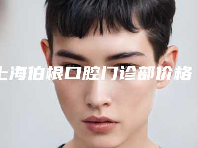 上海伯根口腔门诊部价格(价目)表2025展示-附时代天使矫正青春版案例