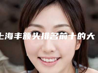 上海丰额头排名前十的大型整形医院权威发布,上海整形眼部整形哪家比较好