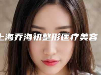 上海乔海初整形医疗美容医院,上海欧雅医疗美容唯美国际从技术、口碑对比实力