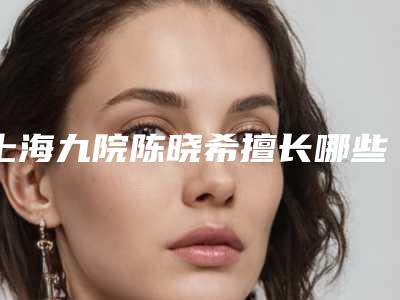 上海九院陈晓希擅长哪些疾病(上海九院陈教授)