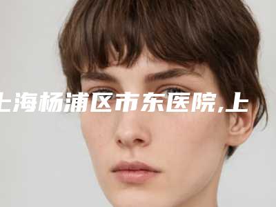 上海杨浦区市东医院,上海褚健医疗美容诊所专家-技术pk