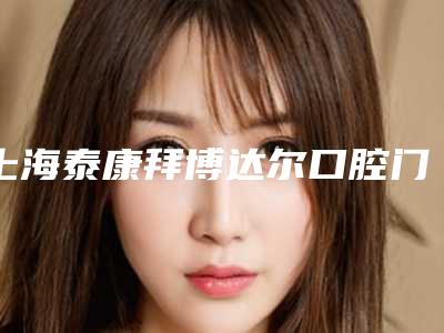 上海泰康拜博达尔口腔门诊部价格价位表热门出炉附矫正门牙隐形牙套案例