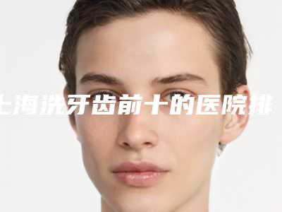 上海洗牙齿前十的医院排行榜实力盘点「上海的牙科医院排名前十」