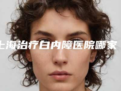 上海治疗白内障医院哪家强?上海治疗白内障的专科医院推荐