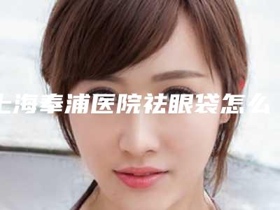 上海奉浦医院祛眼袋怎么样祛眼袋案分享