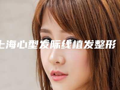 上海心型发际线植发整形医院新价格表发布！年度植发费用概览