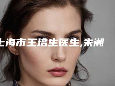 上海市王培生医生,朱湘仪医生那个好-朱湘仪医师等技术强中强