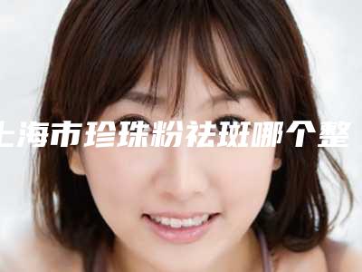 上海市珍珠粉祛斑哪个整形医院好(共享美容院专家大咖实力认证)