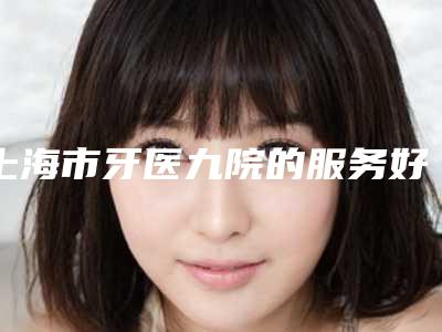 上海市牙医九院的服务好吗(上海九医院牙科)