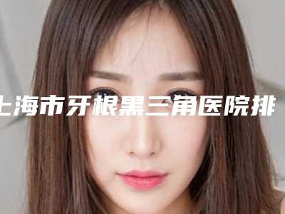 上海市牙根黑三角医院排名前十榜单全新发布(上海泰康拜博荣尔口腔门诊部技术强势入围)