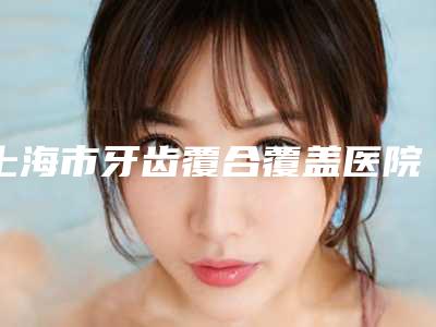 上海市牙齿覆合覆盖医院上榜名单前十强专业推荐(上海雅悦齿科(宝山共富路门诊)实力无人能及)