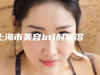 上海市美容btl射频溶脂脸部医院哪家最好-上海市第六人民医院整形科实力口碑