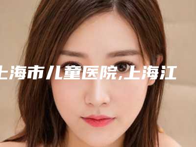 上海市儿童医院,上海江城整形医疗美容实力对比测评价格表参考