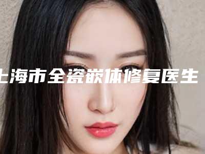 上海市全瓷嵌体修复医生上榜清单前十位名单汇总-上海市全瓷嵌体修复口腔医生