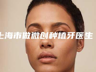上海市做微创种植牙医生排名TOP10上榜理由公开-上海市做微创种植牙口腔医生
