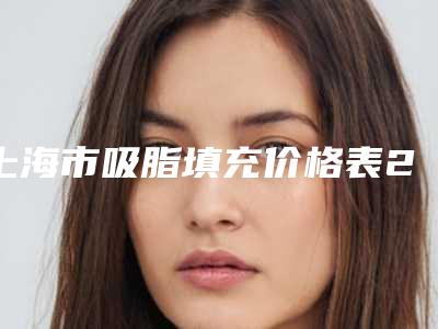 上海市吸脂填充价格表2025正式发布-上海市吸脂填充一般需要价格大致是多少