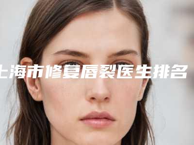 上海市修复唇裂医生排名前十强可圈可点-刘荣明医生口碑擅长均有涉及