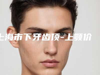 上海市下牙齿顶-上颚价格表2025免费公示(下牙齿顶-上颚均价为：3694元）