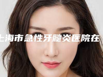上海市急性牙髓炎医院在榜名单推荐哪几家(上海市急性牙髓炎口腔医院公立5强擅长口碑各不同)