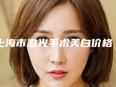 上海市激光手术美白价格(价目)项目2025曝光-近8个月均价为4215元