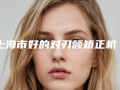 上海市好的对刃颌矫正机构推荐：对刃颌矫正医院前30深入了解