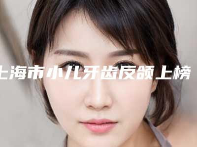 上海市小儿牙齿反颌上榜名单十强网友良心盛赞-上海市小儿牙齿反颌口腔医生