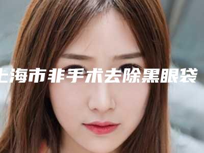 上海市非手术去除黑眼袋医院排行榜名单盘点（上海市非手术去除黑眼袋整形医院）