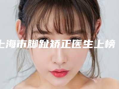 上海市脚趾矫正医生上榜名单前十内部名单流出-周晓清整形医生实力一目了然