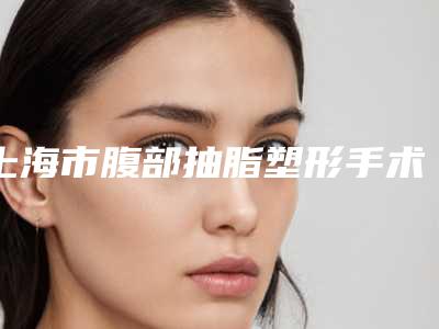 上海市腹部抽脂塑形手术价格(价目)靠谱官方2025(腹部抽脂塑形手术均价为:19738元)