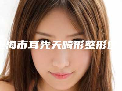 上海市耳先天畸形整形医院(上海九龙是人气之选)