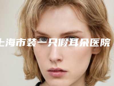 上海市装一只假耳朵医院上榜清单前十强名单产生-莎蔓莉莎美容院