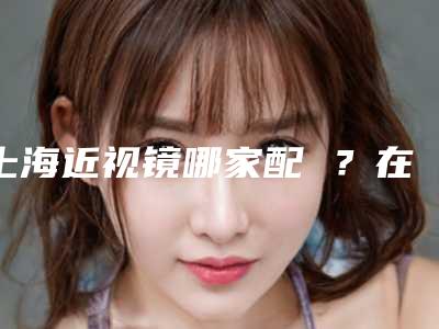 上海近视镜哪家配 ?在这里配眼镜性价比高