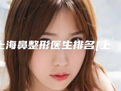 上海鼻整形医生排名[上海鼻整形医生排名前三的有哪些]