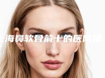 上海鼻软骨前十的医院排行榜实力盘点！上海鸥美药妆医疗美容医生技术点评！