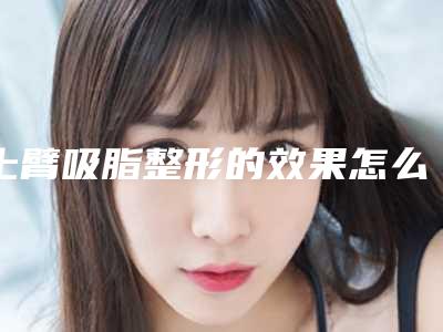 上臂吸脂整形的效果怎么样!上臂吸脂的费用