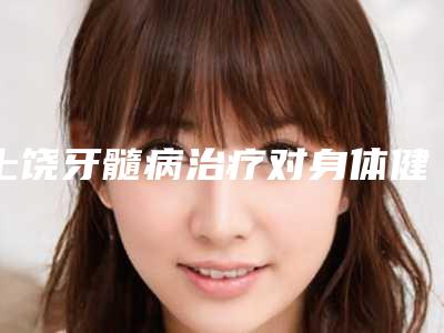 上饶牙髓病治疗对身体健康有何影响