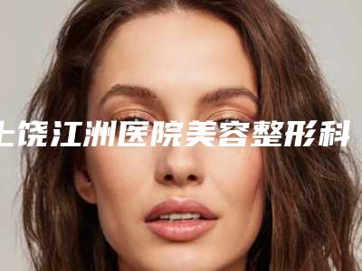 上饶江洲医院美容整形科,上饶肖发才美容整形诊所哪位专家更厉害