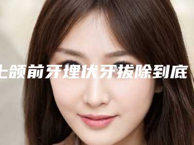 上颌前牙埋伏牙拔除到底有没有副作用呢