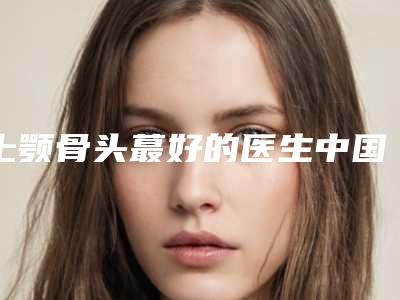 上颚骨头蕞好的医生中国:上颚骨头医生top50强综合大评选