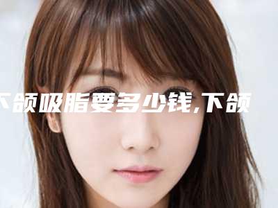 下颌吸脂要多少钱,下颌骨吸脂多少钱