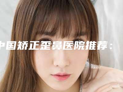 中国矫正歪鼻医院推荐:矫正歪鼻医院top50名单已出