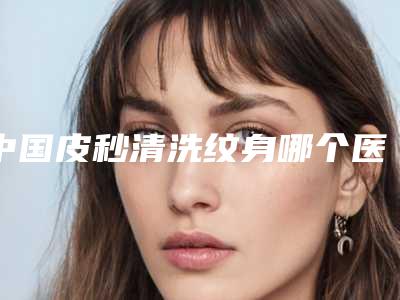 中国皮秒清洗纹身哪个医院最好呢:皮秒清洗纹身医院top50可靠名单公布