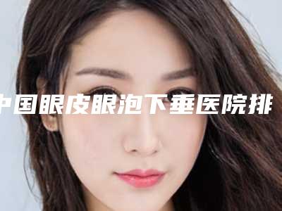中国眼皮眼泡下垂医院排行榜:眼皮眼泡下垂医院top50强哪几个做得好