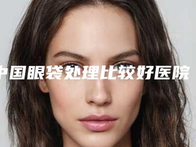 中国眼袋处理比较好医院:眼袋处理医院top50实力机构整理