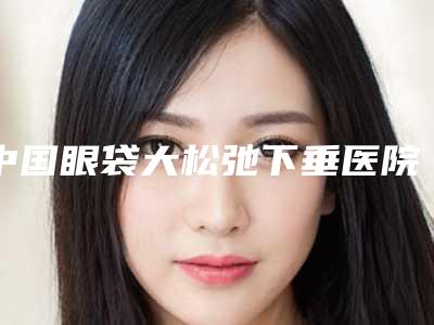 中国眼袋大松弛下垂医院排行榜:眼袋大松弛下垂医院前502025版上新
