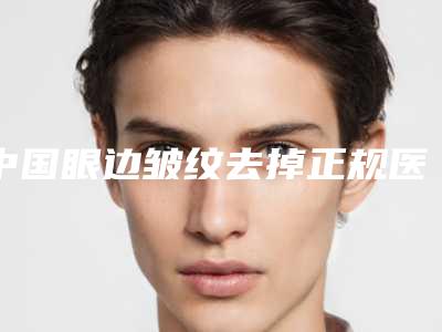 中国眼边皱纹去掉正规医院：眼边皱纹去掉医院前50名强势揭秘