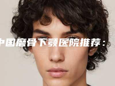 中国磨骨下颚医院推荐:磨骨下颚医院前50强强榜哪家名气高
