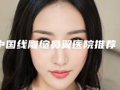 中国线雕缩鼻翼医院推荐:线雕缩鼻翼医院前50强排行名单