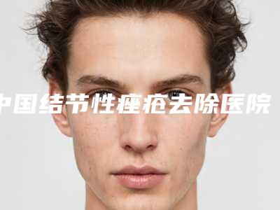 中国结节性痤疮去除医院哪家强:结节性痤疮去除医院前50强详细介绍