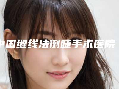 中国缝线法倒睫手术医院哪家强:缝线法倒睫手术医院前50名可圈可点